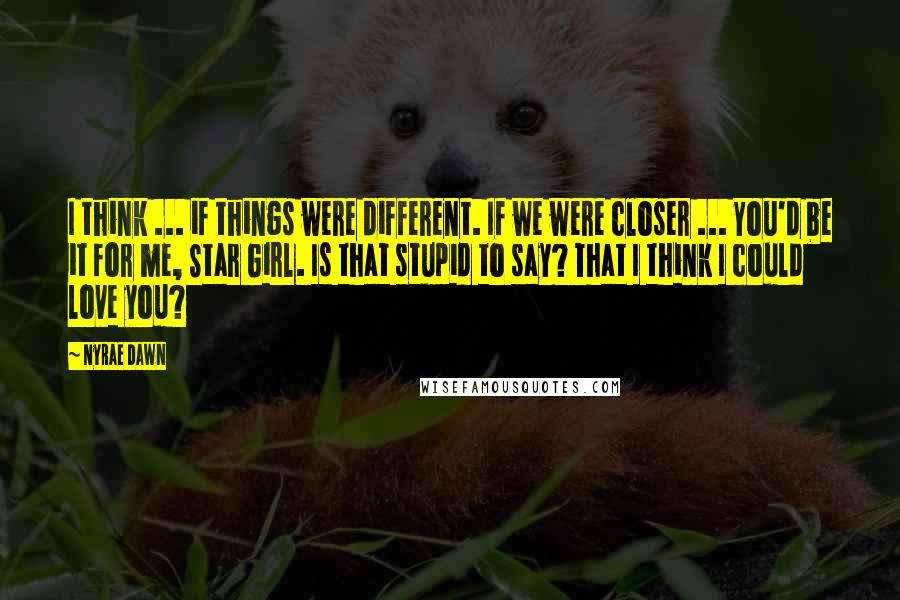 Nyrae Dawn Quotes: I think ... if things were different. If we were closer ... You'd be it for me, Star Girl. Is that stupid to say? That I think I could love you?