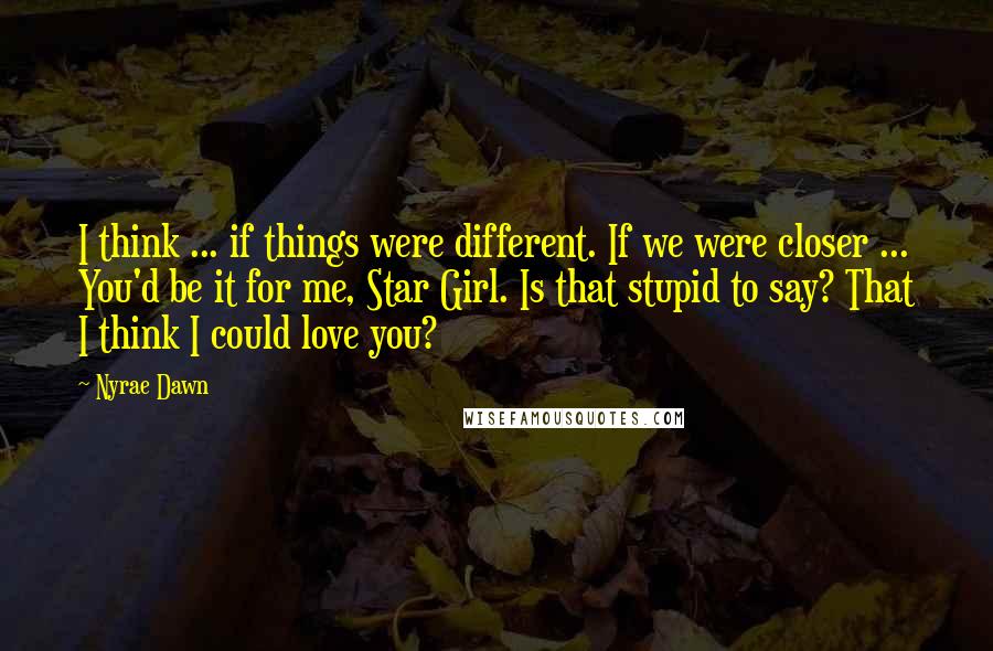 Nyrae Dawn Quotes: I think ... if things were different. If we were closer ... You'd be it for me, Star Girl. Is that stupid to say? That I think I could love you?