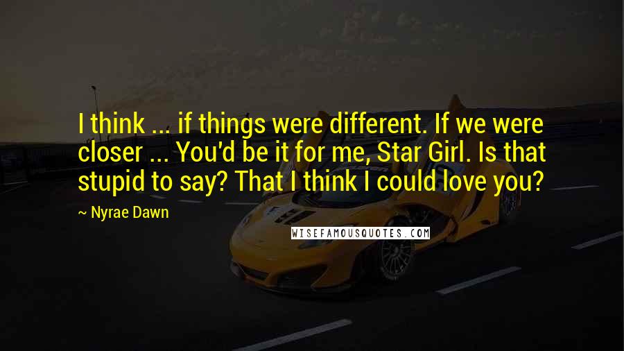 Nyrae Dawn Quotes: I think ... if things were different. If we were closer ... You'd be it for me, Star Girl. Is that stupid to say? That I think I could love you?