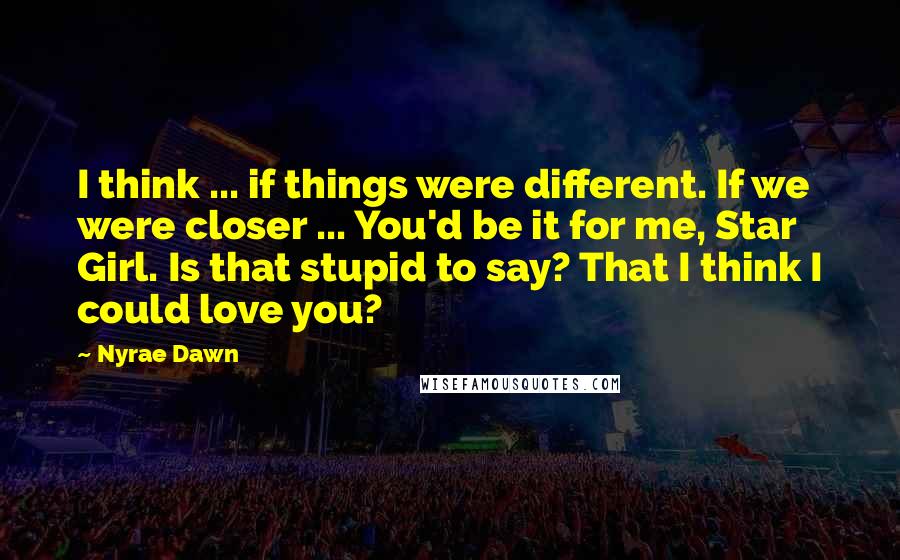 Nyrae Dawn Quotes: I think ... if things were different. If we were closer ... You'd be it for me, Star Girl. Is that stupid to say? That I think I could love you?