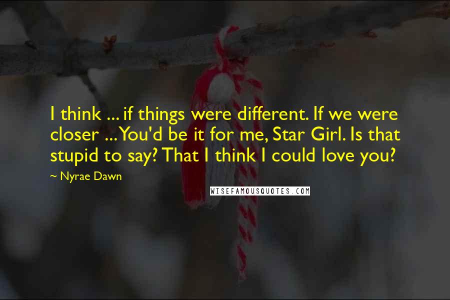 Nyrae Dawn Quotes: I think ... if things were different. If we were closer ... You'd be it for me, Star Girl. Is that stupid to say? That I think I could love you?