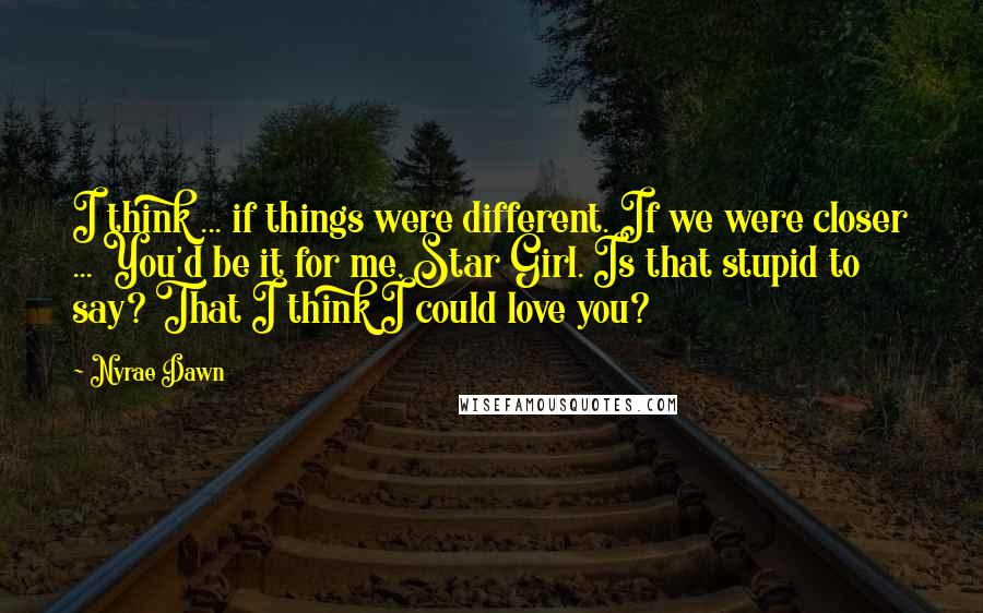 Nyrae Dawn Quotes: I think ... if things were different. If we were closer ... You'd be it for me, Star Girl. Is that stupid to say? That I think I could love you?