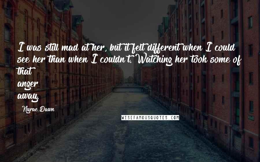Nyrae Dawn Quotes: I was still mad at her, but it felt different when I could see her than when I couldn't. Watching her took some of that anger away.