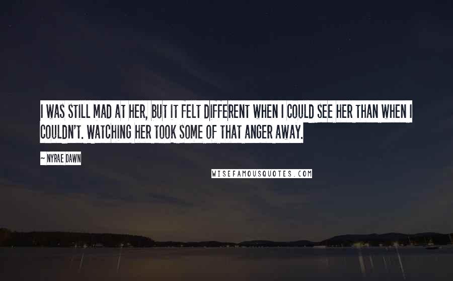 Nyrae Dawn Quotes: I was still mad at her, but it felt different when I could see her than when I couldn't. Watching her took some of that anger away.