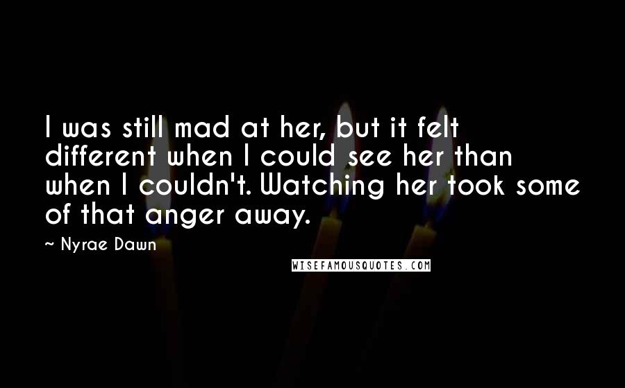 Nyrae Dawn Quotes: I was still mad at her, but it felt different when I could see her than when I couldn't. Watching her took some of that anger away.