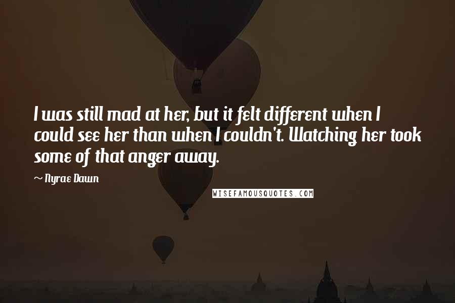 Nyrae Dawn Quotes: I was still mad at her, but it felt different when I could see her than when I couldn't. Watching her took some of that anger away.