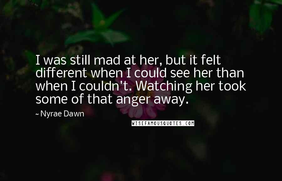 Nyrae Dawn Quotes: I was still mad at her, but it felt different when I could see her than when I couldn't. Watching her took some of that anger away.