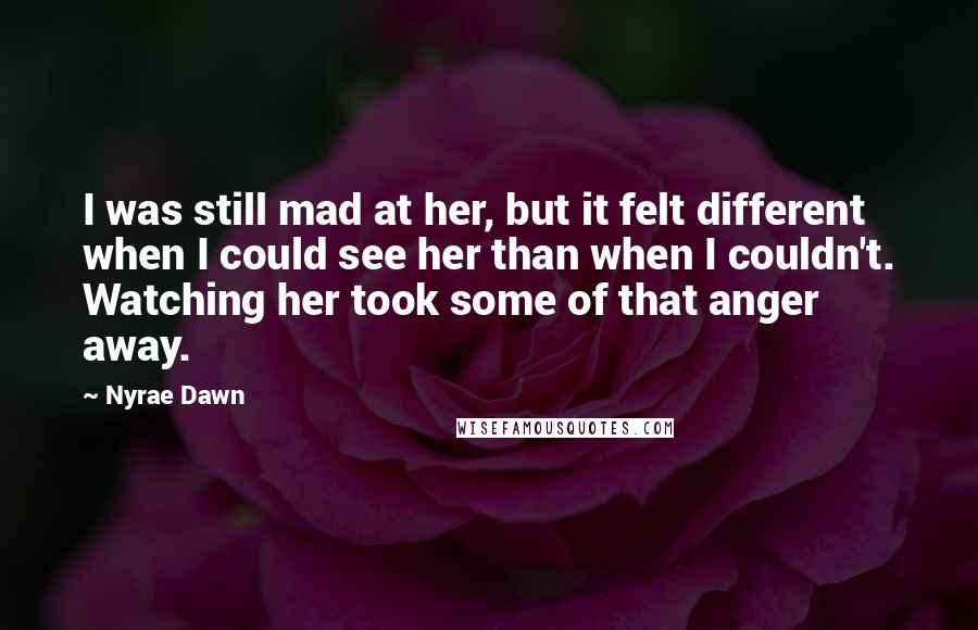 Nyrae Dawn Quotes: I was still mad at her, but it felt different when I could see her than when I couldn't. Watching her took some of that anger away.