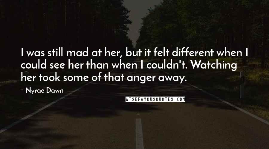 Nyrae Dawn Quotes: I was still mad at her, but it felt different when I could see her than when I couldn't. Watching her took some of that anger away.