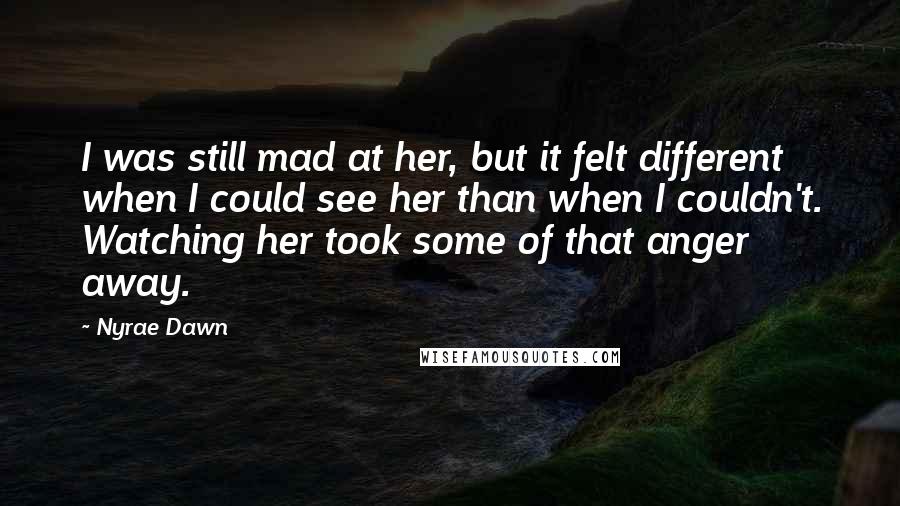 Nyrae Dawn Quotes: I was still mad at her, but it felt different when I could see her than when I couldn't. Watching her took some of that anger away.