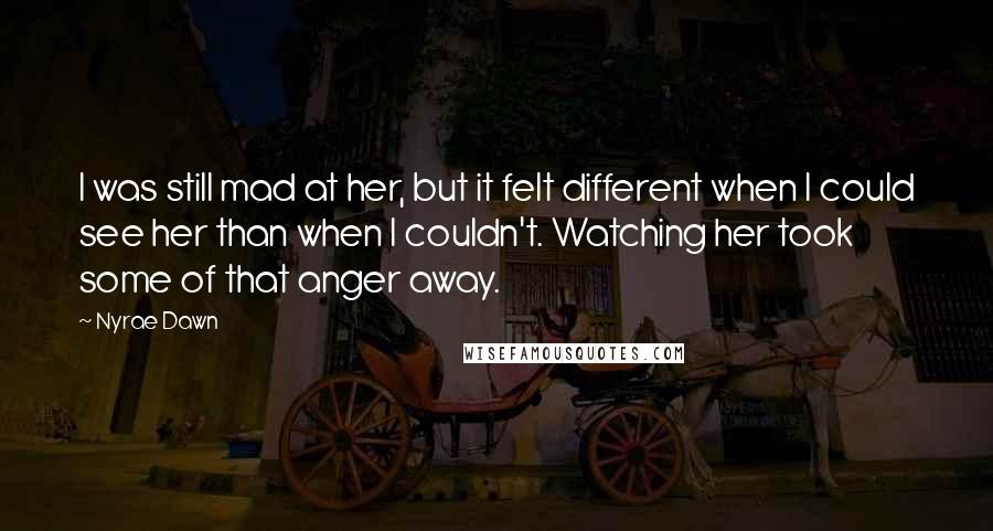 Nyrae Dawn Quotes: I was still mad at her, but it felt different when I could see her than when I couldn't. Watching her took some of that anger away.