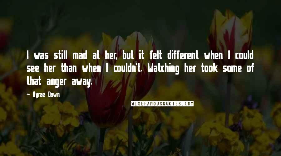 Nyrae Dawn Quotes: I was still mad at her, but it felt different when I could see her than when I couldn't. Watching her took some of that anger away.