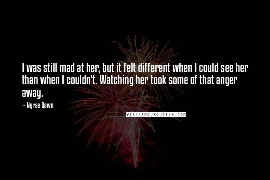 Nyrae Dawn Quotes: I was still mad at her, but it felt different when I could see her than when I couldn't. Watching her took some of that anger away.