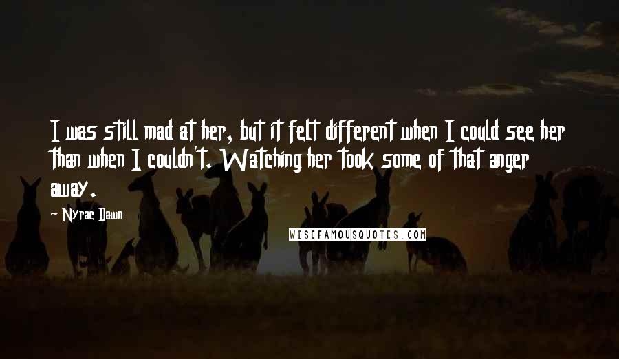 Nyrae Dawn Quotes: I was still mad at her, but it felt different when I could see her than when I couldn't. Watching her took some of that anger away.