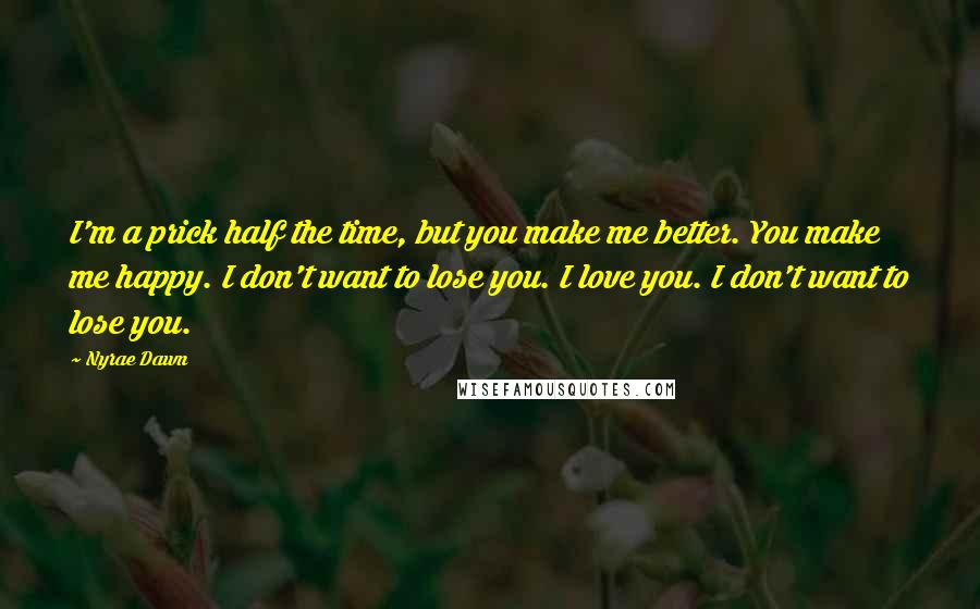 Nyrae Dawn Quotes: I'm a prick half the time, but you make me better. You make me happy. I don't want to lose you. I love you. I don't want to lose you.