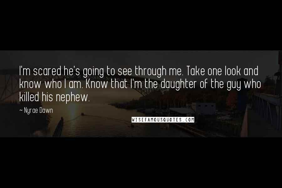 Nyrae Dawn Quotes: I'm scared he's going to see through me. Take one look and know who I am. Know that I'm the daughter of the guy who killed his nephew.