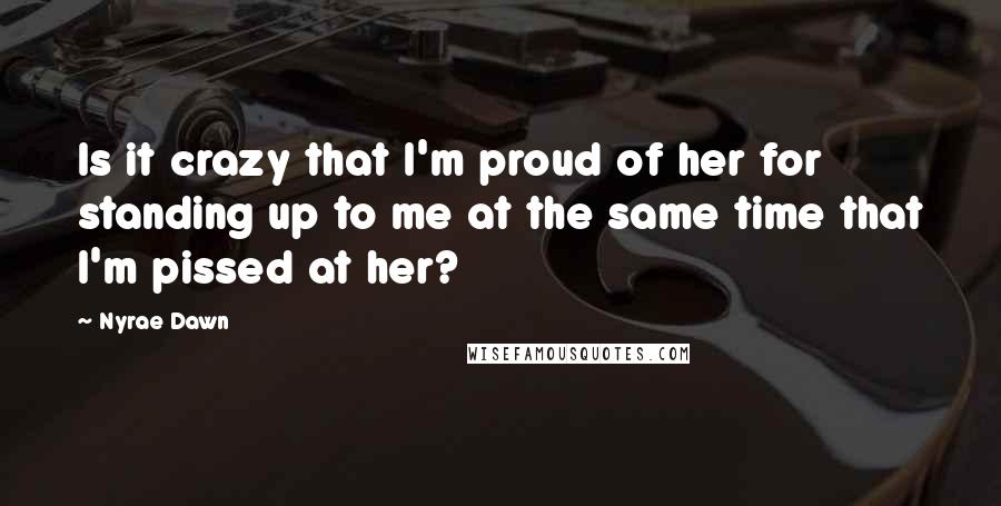 Nyrae Dawn Quotes: Is it crazy that I'm proud of her for standing up to me at the same time that I'm pissed at her?