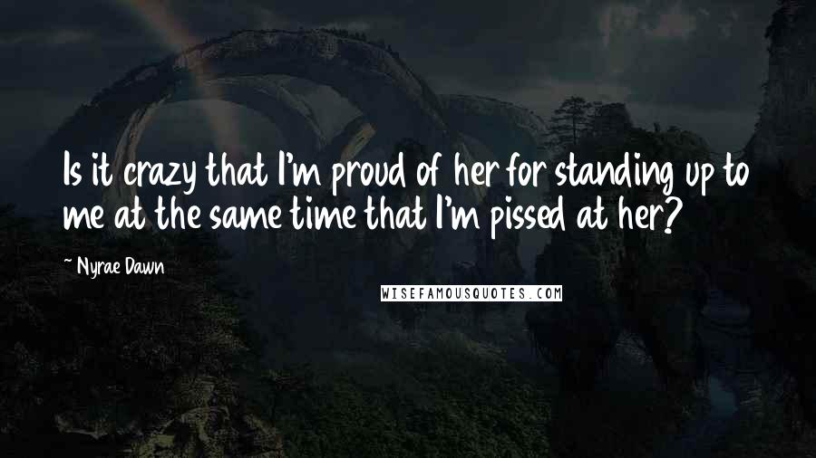 Nyrae Dawn Quotes: Is it crazy that I'm proud of her for standing up to me at the same time that I'm pissed at her?