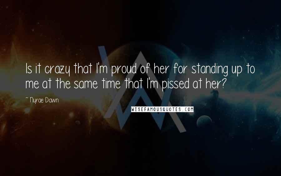 Nyrae Dawn Quotes: Is it crazy that I'm proud of her for standing up to me at the same time that I'm pissed at her?