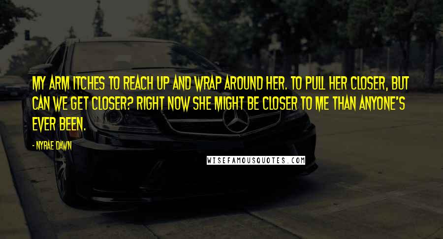 Nyrae Dawn Quotes: My arm itches to reach up and wrap around her. To pull her closer, but can we get closer? Right now she might be closer to me than anyone's ever been.
