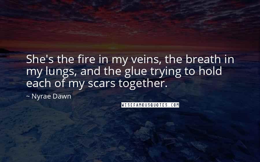 Nyrae Dawn Quotes: She's the fire in my veins, the breath in my lungs, and the glue trying to hold each of my scars together.