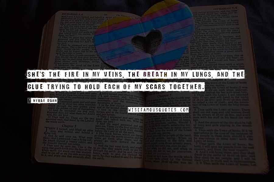 Nyrae Dawn Quotes: She's the fire in my veins, the breath in my lungs, and the glue trying to hold each of my scars together.