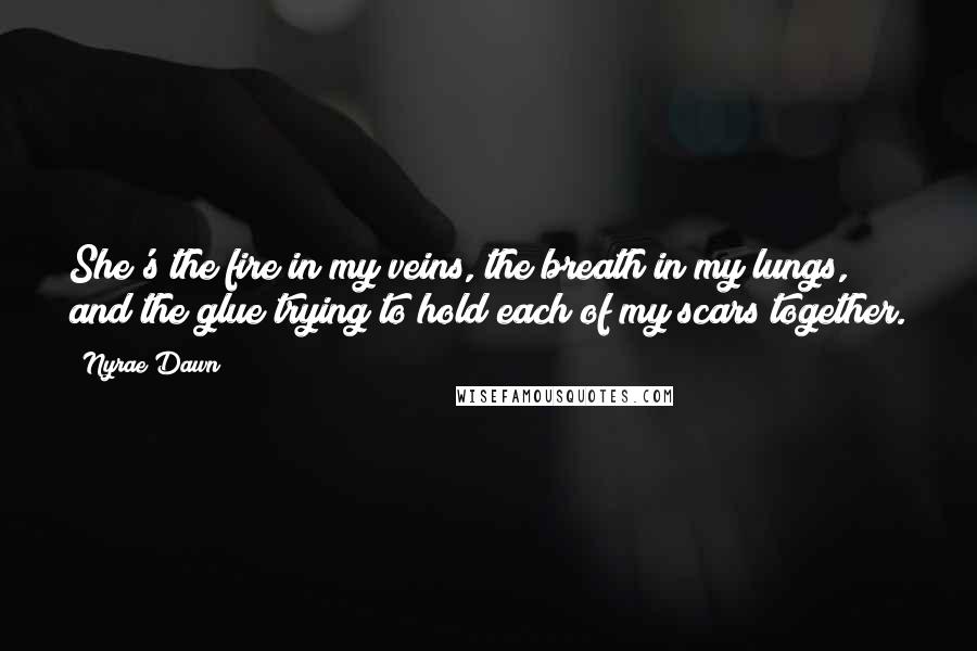 Nyrae Dawn Quotes: She's the fire in my veins, the breath in my lungs, and the glue trying to hold each of my scars together.