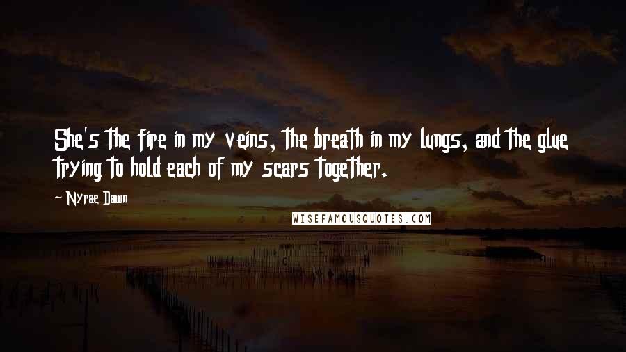 Nyrae Dawn Quotes: She's the fire in my veins, the breath in my lungs, and the glue trying to hold each of my scars together.