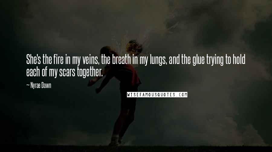 Nyrae Dawn Quotes: She's the fire in my veins, the breath in my lungs, and the glue trying to hold each of my scars together.