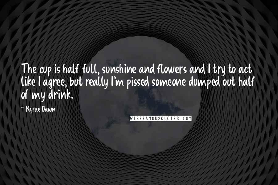 Nyrae Dawn Quotes: The cup is half full, sunshine and flowers and I try to act like I agree, but really I'm pissed someone dumped out half of my drink.