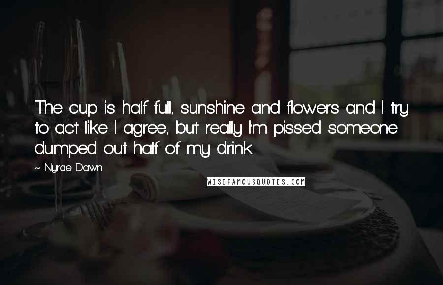 Nyrae Dawn Quotes: The cup is half full, sunshine and flowers and I try to act like I agree, but really I'm pissed someone dumped out half of my drink.