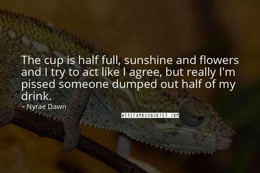 Nyrae Dawn Quotes: The cup is half full, sunshine and flowers and I try to act like I agree, but really I'm pissed someone dumped out half of my drink.