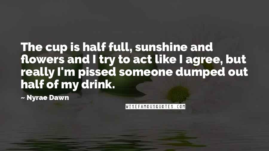 Nyrae Dawn Quotes: The cup is half full, sunshine and flowers and I try to act like I agree, but really I'm pissed someone dumped out half of my drink.