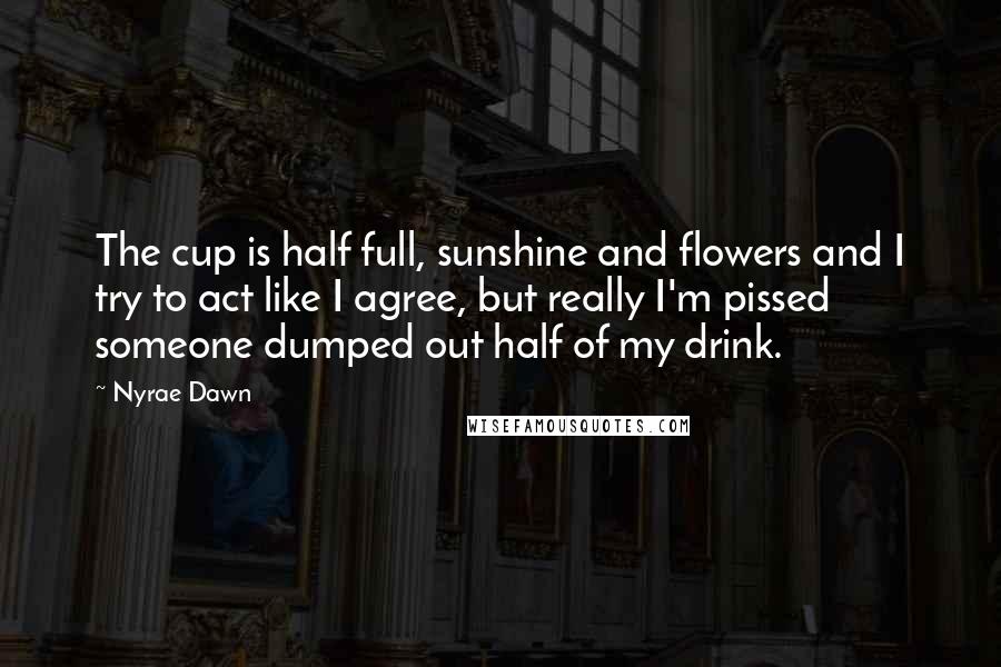 Nyrae Dawn Quotes: The cup is half full, sunshine and flowers and I try to act like I agree, but really I'm pissed someone dumped out half of my drink.