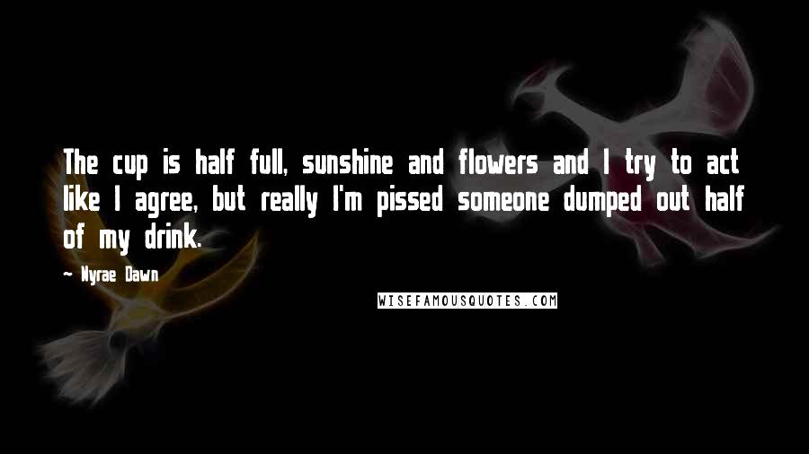 Nyrae Dawn Quotes: The cup is half full, sunshine and flowers and I try to act like I agree, but really I'm pissed someone dumped out half of my drink.