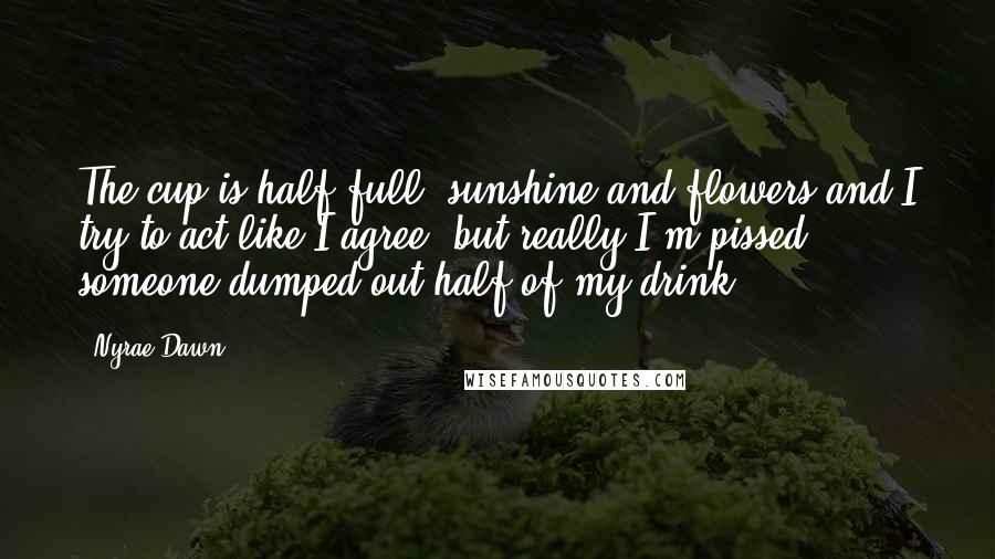 Nyrae Dawn Quotes: The cup is half full, sunshine and flowers and I try to act like I agree, but really I'm pissed someone dumped out half of my drink.