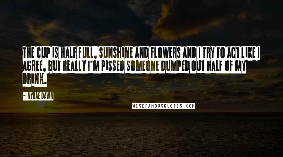 Nyrae Dawn Quotes: The cup is half full, sunshine and flowers and I try to act like I agree, but really I'm pissed someone dumped out half of my drink.