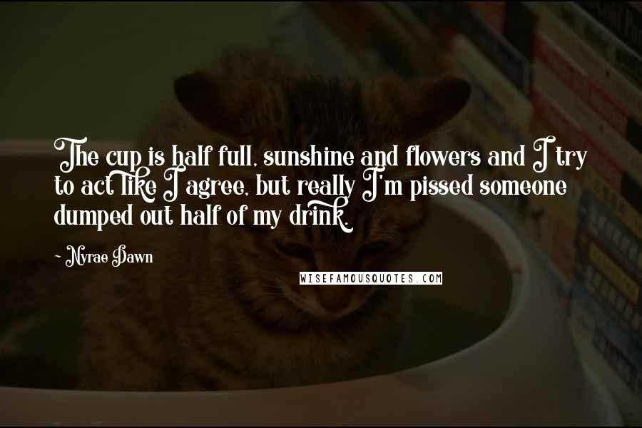 Nyrae Dawn Quotes: The cup is half full, sunshine and flowers and I try to act like I agree, but really I'm pissed someone dumped out half of my drink.