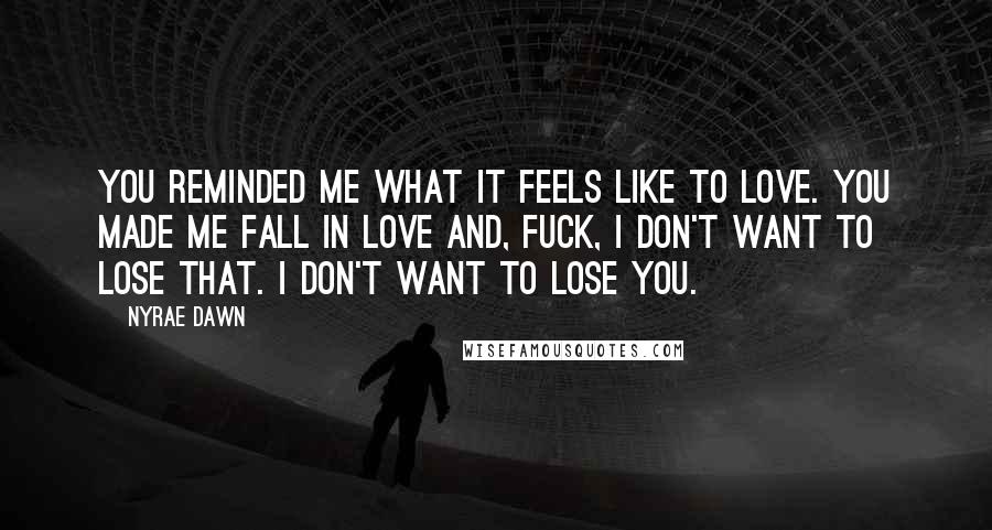 Nyrae Dawn Quotes: You reminded me what it feels like to love. You made me fall in love and, fuck, I don't want to lose that. I don't want to lose you.