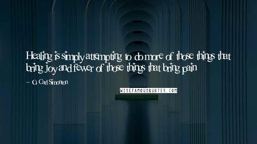 O. Carl Simonton Quotes: Healing is simply attempting to do more of those things that bring joy and fewer of those things that bring pain