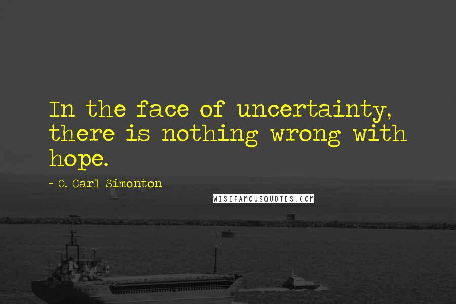 O. Carl Simonton Quotes: In the face of uncertainty, there is nothing wrong with hope.