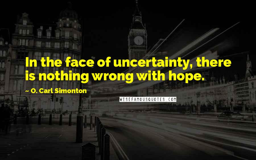 O. Carl Simonton Quotes: In the face of uncertainty, there is nothing wrong with hope.