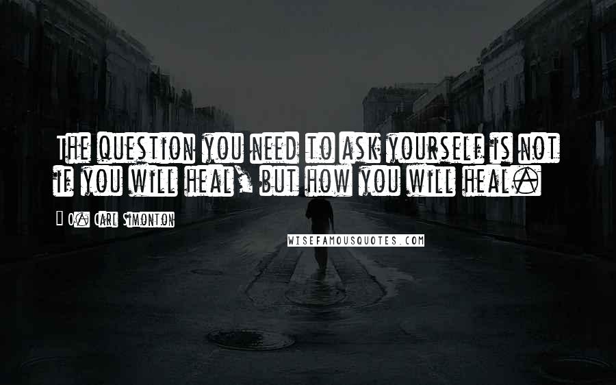 O. Carl Simonton Quotes: The question you need to ask yourself is not if you will heal, but how you will heal.