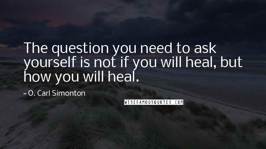 O. Carl Simonton Quotes: The question you need to ask yourself is not if you will heal, but how you will heal.
