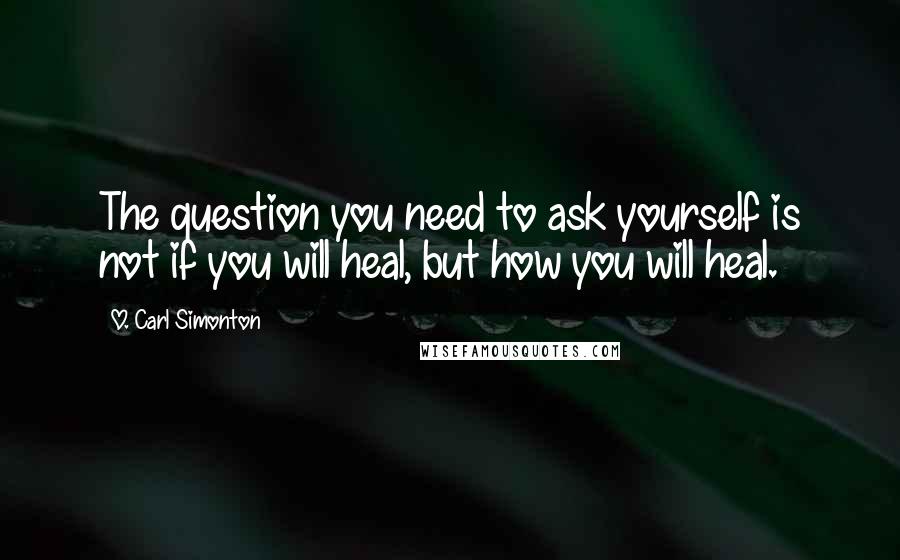O. Carl Simonton Quotes: The question you need to ask yourself is not if you will heal, but how you will heal.