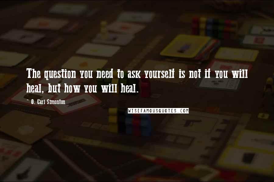 O. Carl Simonton Quotes: The question you need to ask yourself is not if you will heal, but how you will heal.
