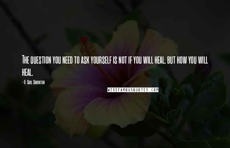 O. Carl Simonton Quotes: The question you need to ask yourself is not if you will heal, but how you will heal.
