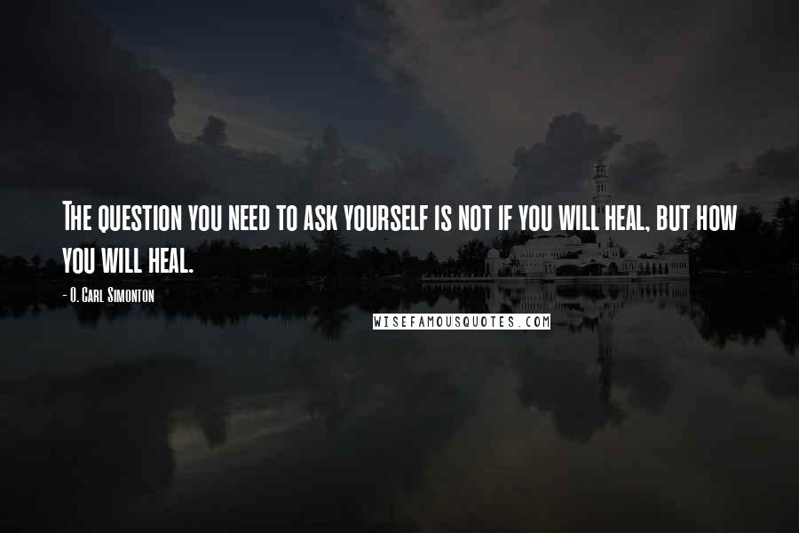 O. Carl Simonton Quotes: The question you need to ask yourself is not if you will heal, but how you will heal.