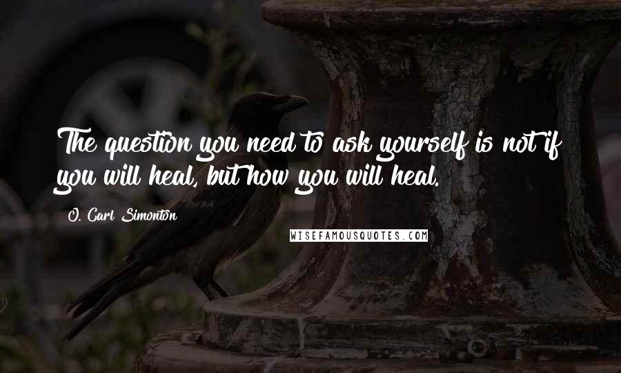 O. Carl Simonton Quotes: The question you need to ask yourself is not if you will heal, but how you will heal.