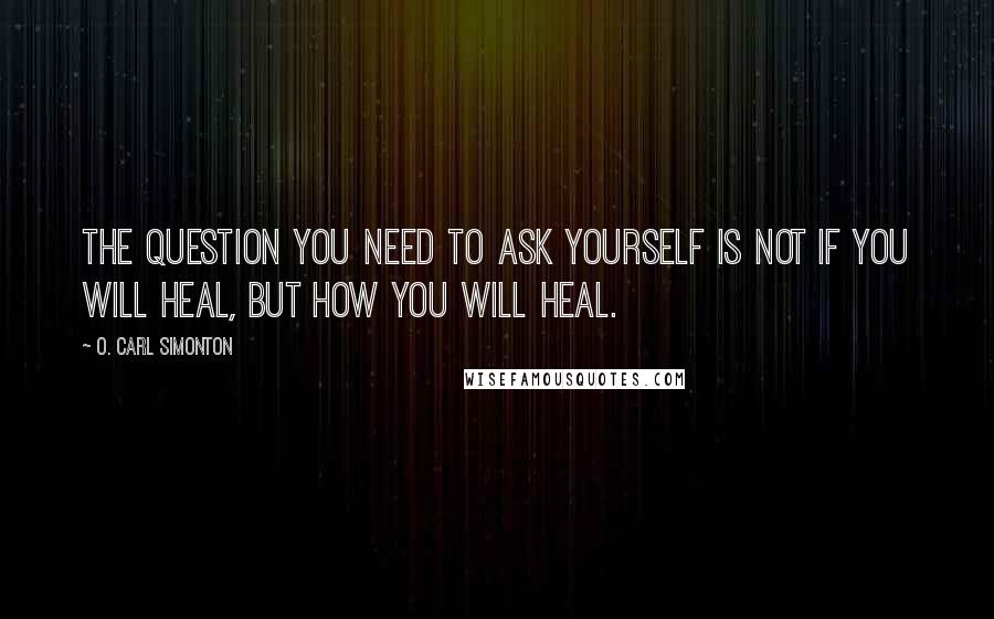 O. Carl Simonton Quotes: The question you need to ask yourself is not if you will heal, but how you will heal.